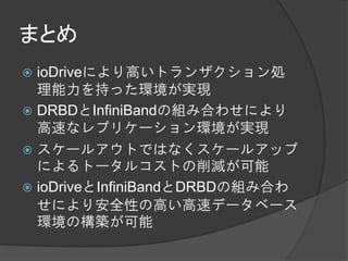 まとめ
 ioDriveにより高いトランザクション処
  理能力を持った環境が実現
 DRBDとInfiniBandの組み合わせにより
  高速なレプリケーション環境が実現
 スケールアウトではなくスケールアップ
  によるトータルコストの削減が可能
 ioDriveとInfiniBandとDRBDの組み合わ
  せにより安全性の高い高速データベース
  環境の構築が可能
 