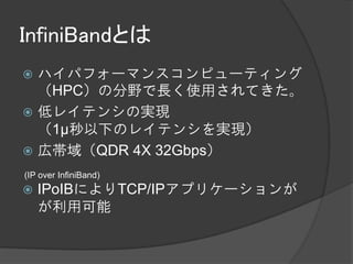 InfiniBandとは
 ハイパフォーマンスコンピューティング
  （HPC）の分野で長く使用されてきた。
 低レイテンシの実現
  （1μ秒以下のレイテンシを実現）
 広帯域（QDR 4X 32Gbps）
(IP over InfiniBand)
   IPoIBによりTCP/IPアプリケーションが
    が利用可能
 