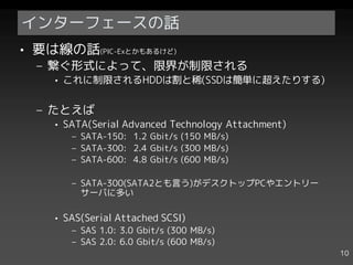 インターフェースの話
• 要は線の話(PIC-Exとかもあるけど)
  – 繋ぐ形式によって、限界が制限される
    • これに制限されるHDDは割と稀(SSDは簡単に超えたりする)


  – たとえば
    • SATA(Serial Advanced Technology Attachment)
       – SATA-150: 1.2 Gbit/s (150 MB/s)
       – SATA-300: 2.4 Gbit/s (300 MB/s)
       – SATA-600: 4.8 Gbit/s (600 MB/s)

       – SATA-300(SATA2とも言う)がデスクトップPCやエントリー
         サーバに多い

    • SAS(Serial Attached SCSI)
       – SAS 1.0: 3.0 Gbit/s (300 MB/s)
       – SAS 2.0: 6.0 Gbit/s (600 MB/s)
                                                    10
 