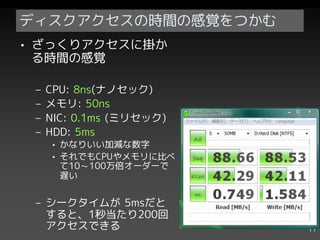 ディスクアクセスの時間の感覚をつかむ
• ざっくりアクセスに掛か
  る時間の感覚

 –   CPU: 8ns(ナノセック)
 –   メモリ: 50ns
 –   NIC: 0.1ms (ミリセック)
 –   HDD: 5ms
     • かなりいい加減な数字
     • それでもCPUやメモリに比べ
       て10～100万倍オーダーで
       遅い


 – シークタイムが 5msだと
   すると、1秒当たり200回
   アクセスできる                11
 