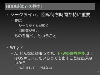 HDD単体での性能
• シークタイム、回転待ち時間が特に重要
 – 要は
   • シークタイムが短く
   • 回転数が多い
 – ものを選べ、ということ


• Why？
 – A. どんなに頑張っても、H/Wの限界性能以上
   はOSやミドルをいじっても出すことは出来な
   いから
   • あんましエコではない
                             15
 