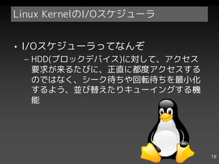 Linux KernelのI/Oスケジューラ


• I/Oスケジューラってなんぞ
 – HDD(ブロックデバイス)に対して、アクセス
   要求が来るたびに、正直に都度アクセスする
   のではなく、シーク待ちや回転待ちを最小化
   するよう、並び替えたりキューイングする機
   能




                            18
 