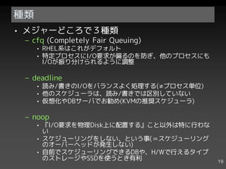 種類
• メジャーどころで３種類
 – cfq (Completely Fair Queuing)
     • RHEL系はこれがデフォルト
     • 特定プロセスにI/O要求が偏るのを防ぎ、他のプロセスにも
       I/Oが振り分けられるように調整

 – deadline
     • 読み/書きのI/Oをバランスよく処理する(≠プロセス単位)
     • 他のスケジューラは、読み/書きでは区別していない
     • 仮想化やDBサーバでお勧め(KVMの推奨スケジューラ)

 – noop
     • 『I/O要求を物理Disk上に配置する』こと以外は特に行わな
       い
     • スケジューリングをしない、という事(＝スケジューリング
       のオーバーヘッドが発生しない)
     • 自前でスケジューリングできるDBや、H/Wで行えるタイプ
       のストレージやSSDを使うとき有利                19
 