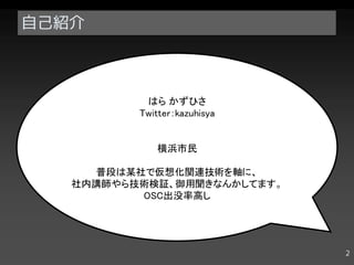 自己紹介



           はら かずひさ
          Twitter：kazuhisya


              横浜市民

     普段は某社で仮想化関連技術を軸に、
   社内講師やら技術検証、御用聞きなんかしてます。
          OSC出没率高し




                              2
 