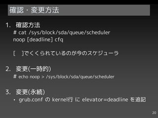 確認・変更方法

1. 確認方法
 # cat /sys/block/sda/queue/scheduler
 noop [deadline] cfq

 [   ]でくくられているのが今のスケジューラ


2. 変更(一時的)
 # echo noop > /sys/block/sda/queue/scheduler


3. 変更(永続)
 • grub.conf の kernel行 に elevator=deadline を追記

                                                 20
 