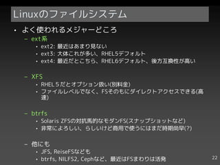 Linuxのファイルシステム
• よく使われるメジャーどころ
 – ext系
    • ext2: 最近はあまり見ない
    • ext3: 大体これが多い、RHEL5デフォルト
    • ext4: 最近だとこちら、RHEL6デフォルト、後方互換性が高い

 – XFS
    • RHEL５だとオプション扱い(別料金)
    • ファイルレベルでなく、FSそのもにダイレクトアクセスできる(高
      速)

 – btrfs
    • Solaris ZFSの対抗馬的なモダンFS(スナップショットなど)
    • 非常によろしい、らしいけど商用で使うにはまだ時期尚早(?)

 – 他にも
    • JFS, ReiseFSなども
    • btrfs, NILFS2, Cephなど、最近はFSまわりは活発    22
 