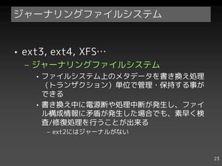ジャーナリングファイルシステム


• ext3, ext4, XFS…
  – ジャーナリングファイルシステム
    • ファイルシステム上のメタデータを書き換え処理
      （トランザクション）単位で管理・保持する事が
      できる
    • 書き換え中に電源断や処理中断が発生し、ファイ
      ル構成情報に矛盾が発生した場合でも、素早く検
      査/修復処理を行うことが出来る
      – ext2にはジャーナルがない



                               23
 