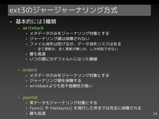 ext3のジャージャーナリング方式
• 基本的には3種類
 – writeback
    • メタデータのみをジャーナリング対象とする
    • ジャーナリング順は保障されない
    • ファイル消失は防げるが、データ消失リスクはある
        – 全て更新か、全く更新が無いか、しか判別できない
    • 最も高速
    • いつの間にかデフォルトになった模様

 – orderd
    • メタデータのみをジャーナリング対象とする
    • ジャーナリング順を保障する
    • writebackよりも若干信頼性が高い

 – journal
    • 実データもジャーナリング対象とする
    • fsync() や fdatasync() を発行した所までは完全に保障される
    • 最も低速                                      24
 