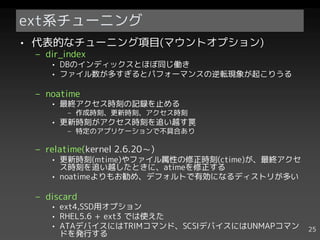 ext系チューニング
• 代表的なチューニング項目(マウントオプション)
 – dir_index
    • DBのインディックスとほぼ同じ働き
    • ファイル数が多すぎるとパフォーマンスの逆転現象が起こりうる

 – noatime
    • 最終アクセス時刻の記録を止める
        – 作成時刻、更新時刻、アクセス時刻
    • 更新時刻がアクセス時刻を追い越す罠
        – 特定のアプリケーションで不具合あり

 – relatime(kernel 2.6.20～)
    • 更新時刻(mtime)やファイル属性の修正時刻(ctime)が、最終アクセ
      ス時刻を追い越したときに、atimeを修正する
    • noatimeよりもお勧め、デフォルトで有効になるディストリが多い

 – discard
    • ext4,SSD用オプション
    • RHEL5.6 + ext3 では使えた
    • ATAデバイスにはTRIMコマンド、SCSIデバイスにはUNMAPコマン    25
      ドを発行する
 