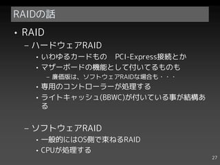 RAIDの話
• RAID
  – ハードウェアRAID
    • いわゆるカードもの PCI-Express接続とか
    • マザーボードの機能として付いてるものも
         – 廉価版は、ソフトウェアRAIDな場合も・・・
    • 専用のコントローラーが処理する
    • ライトキャッシュ(BBWC)が付いている事が結構あ
      る


  – ソフトウェアRAID
    • 一般的にはOS側で束ねるRAID
    • CPUが処理する
                                    27
 