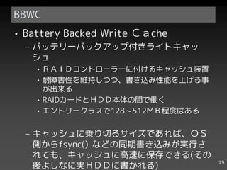 BBWC
• Battery Backed Write Ｃａche
  – バッテリーバックアップ付きライトキャッ
    シュ
    • ＲＡＩＤコントローラーに付けるキャッシュ装置
    • 耐障害性を維持しつつ、書き込み性能を上げる事
      が出来る
    • RAIDカードとＨＤＤ本体の間で働く
    • エントリークラスで128～512ＭＢ程度はある


  – キャッシュに乗り切るサイズであれば、ＯＳ
    側からfsync() などの同期書き込みが実行さ
    れても、キャッシュに高速に保存できる(その
                                29
    後よしなに実ＨＤＤに書かれる)
 