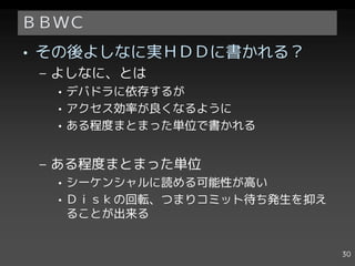 ＢＢＷＣ
• その後よしなに実ＨＤＤに書かれる？
 – よしなに、とは
  • デバドラに依存するが
  • アクセス効率が良くなるように
  • ある程度まとまった単位で書かれる


 – ある程度まとまった単位
  • シーケンシャルに読める可能性が高い
  • Ｄｉｓｋの回転、つまりコミット待ち発生を抑え
    ることが出来る


                             30
 