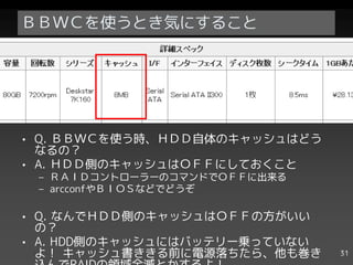 ＢＢＷＣを使うとき気にすること




• Q. ＢＢＷＣを使う時、ＨＤＤ自体のキャッシュはどう
  なるの？
• A. ＨＤＤ側のキャッシュはＯＦＦにしておくこと
 – ＲＡＩＤコントローラーのコマンドでＯＦＦに出来る
 – arcconfやＢＩＯＳなどでどうぞ

• Q. なんでＨＤＤ側のキャッシュはＯＦＦの方がいい
  の？
• A. HDD側のキャッシュにはバッテリー乗っていない
  よ！ キャッシュ書ききる前に電源落ちたら、他も巻き    31
 