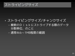 ストライピングサイズ



• ストライピングサイズ/チャンクサイズ
 – 複数のＤｉｓｋにストライプする際のデータ
   分割単位、のこと
 – 通常4kb～1MB程度の範囲




                          33
 