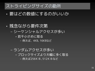 ストライピングサイズの勘所
• 要はどの数値にするのがいいか

• 残念ながら要件次第
 – シーケンシャルアクセスが多い
  • 若干小さめに取る
   – 例えば、4KB, 16KBなど


 – ランダムアクセスが多い
  • ブロックサイズより大幅に多く取る
   – 例えば256ＫＢ, 512ＫＢなど


                         35
 