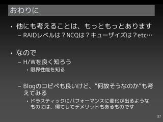 おわりに

• 他にも考えることは、もっともっとあります
 – RAIDレベルは？NCQは？キューザイズは？etc…


• なので
 – H/Wを良く知ろう
   • 限界性能を知る


 – Blogのコピペも良いけど、”何故そうなのか”も考
   えてみる
   • ドラスティックにパフォーマンスに変化が出るような
     ものには、得てしてデメリットもあるものです
                                37
 