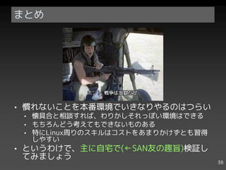 まとめ




• 慣れないことを本番環境でいきなりやるのはつらい
 • 懐具合と相談すれば、わりかしそれっぽい環境はできる
 • もちろんどう考えてもできないものある
 • 特にLinux周りのスキルはコストをあまりかけずとも習得
   しやすい
• というわけで、主に自宅で(←SAN友の趣旨)検証し
  てみましょう
                                  38
 