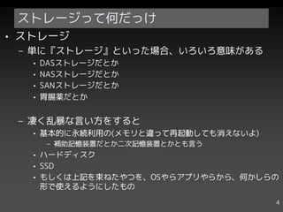ストレージって何だっけ
• ストレージ
 – 単に『ストレージ』といった場合、いろいろ意味がある
   •   DASストレージだとか
   •   NASストレージだとか
   •   SANストレージだとか
   •   胃腸薬だとか


 – 凄く乱暴な言い方をすると
   • 基本的に永続利用の(メモリと違って再起動しても消えないよ)
       – 補助記憶装置だとか二次記憶装置とかとも言う
   • ハードディスク
   • SSD
   • もしくは上記を束ねたやつを、OSやらアプリやらから、何かしらの
     形で使えるようにしたもの
                                     4
 