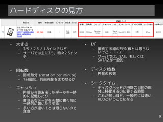ハードディスクの見方



•   大きさ                            •   I/F
    – 3.5 / 2.5 / 1.8インチなど              – 接続する線の形式(線とは限らな
    – サーバでは主に3.5、時々2.5イン                  いけど・・・)
      チ                                 – サーバでは、SAS、もしくは
                                          SATA2が一般的

•   回転数                            •   ディスク枚数
    – 回転毎分 (rotation per minute)        – 円盤の枚数
    – 1分間に、何回円盤をまわせるか
                                   •   シークタイム
•   キャッシュ                               – ディスクヘッドが円盤の目的の部
    – 円盤から読み出したデータを一時                     分に移動するのに要する時間
      的に記憶したり                           – これが短いほど、一般的には速い
    – 書き込むデータを円盤に書く前に                     HDDということになる
      一時的に置いたりする
    – 多い方が速い！とは限らないので
      注意
                                                            9
 
