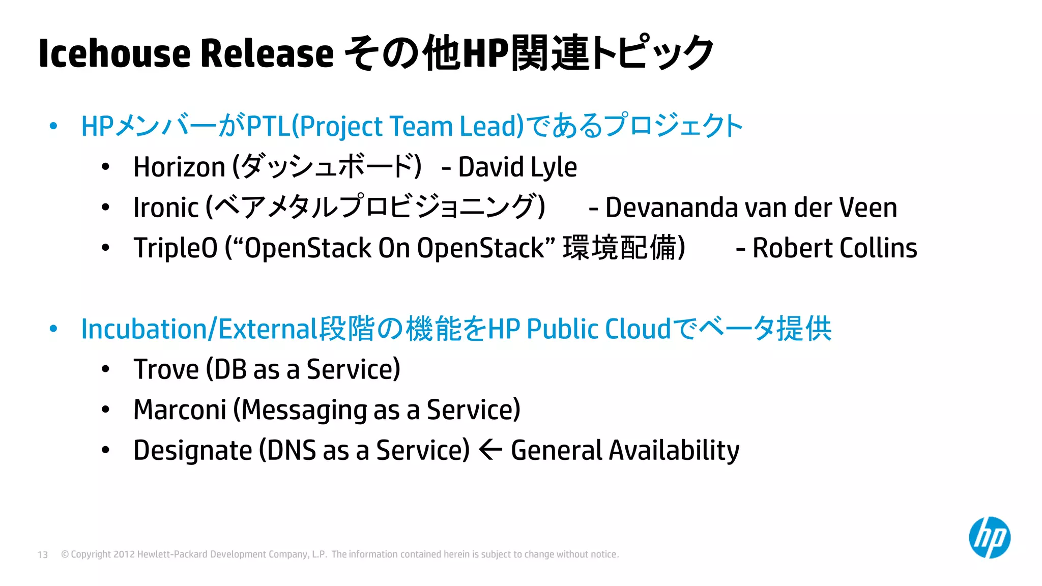 Icehouse Release その他HP関連トピック
• HPメンバーがPTL(Project Team Lead)であるプロジェクト
• Horizon (ダッシュボード) - David Lyle
• Ironic (ベアメタルプロビジョニング) - Devananda van der Veen
• TripleO (“OpenStack On OpenStack” 環境配備)
- Robert Collins
• Incubation/External段階の機能をHP Public Cloudでベータ提供
• Trove (DB as a Service)
• Marconi (Messaging as a Service)
• Designate (DNS as a Service)  General Availability

13

© Copyright 2012 Hewlett-Packard Development Company, L.P. The information contained herein is subject to change without notice.

 
