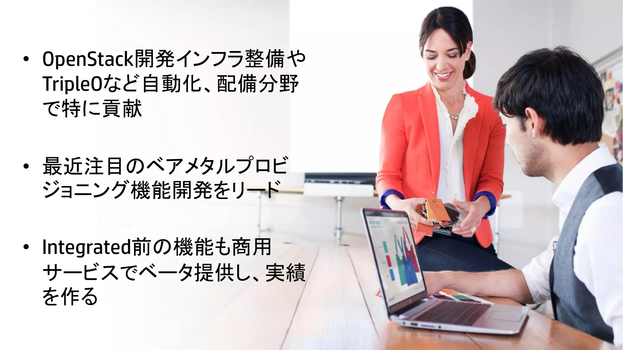 • OpenStack開発インフラ整備や
TripleOなど自動化、配備分野
で特に貢献

• 最近注目のベアメタルプロビ
ジョニング機能開発をリード
• Integrated前の機能も商用
サービスでベータ提供し、実績
を作る
14

© Copyright 2012 Hewlett-Packard Development Company, L.P. The information contained herein is subject to change without notice.

 