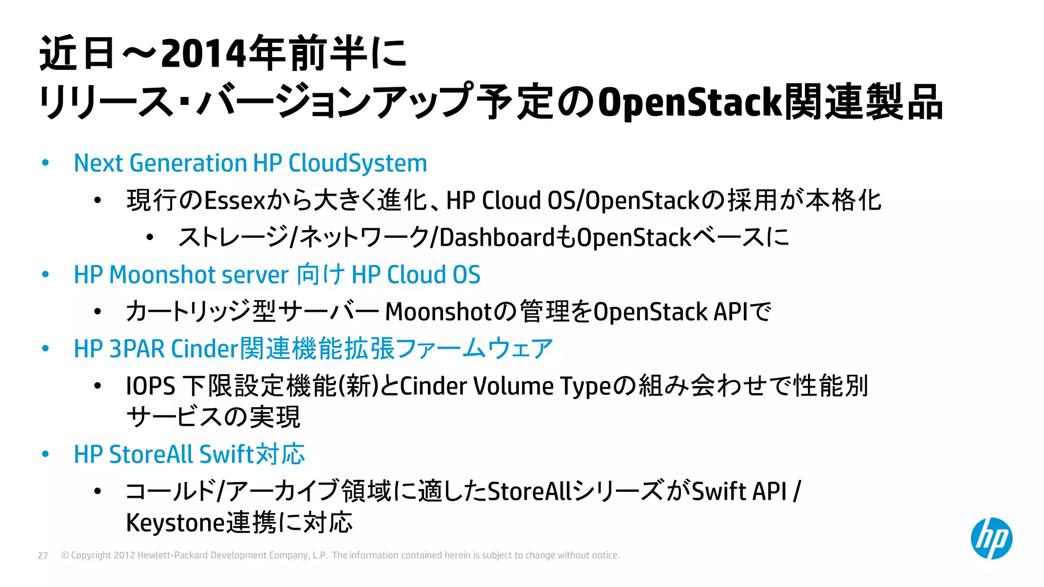 近日～2014年前半に
リリース・バージョンアップ予定のOpenStack関連製品
• Next Generation HP CloudSystem
• 現行のEssexから大きく進化、HP Cloud OS/OpenStackの採用が本格化
• ストレージ/ネットワーク/DashboardもOpenStackベースに
• HP Moonshot server 向け HP Cloud OS
• カートリッジ型サーバー Moonshotの管理をOpenStack APIで
• HP 3PAR Cinder関連機能拡張ファームウェア
• IOPS 下限設定機能(新)とCinder Volume Typeの組み会わせで性能別
サービスの実現
• HP StoreAll Swift対応
• コールド/アーカイブ領域に適したStoreAllシリーズがSwift API /
Keystone連携に対応
27

© Copyright 2012 Hewlett-Packard Development Company, L.P. The information contained herein is subject to change without notice.

 