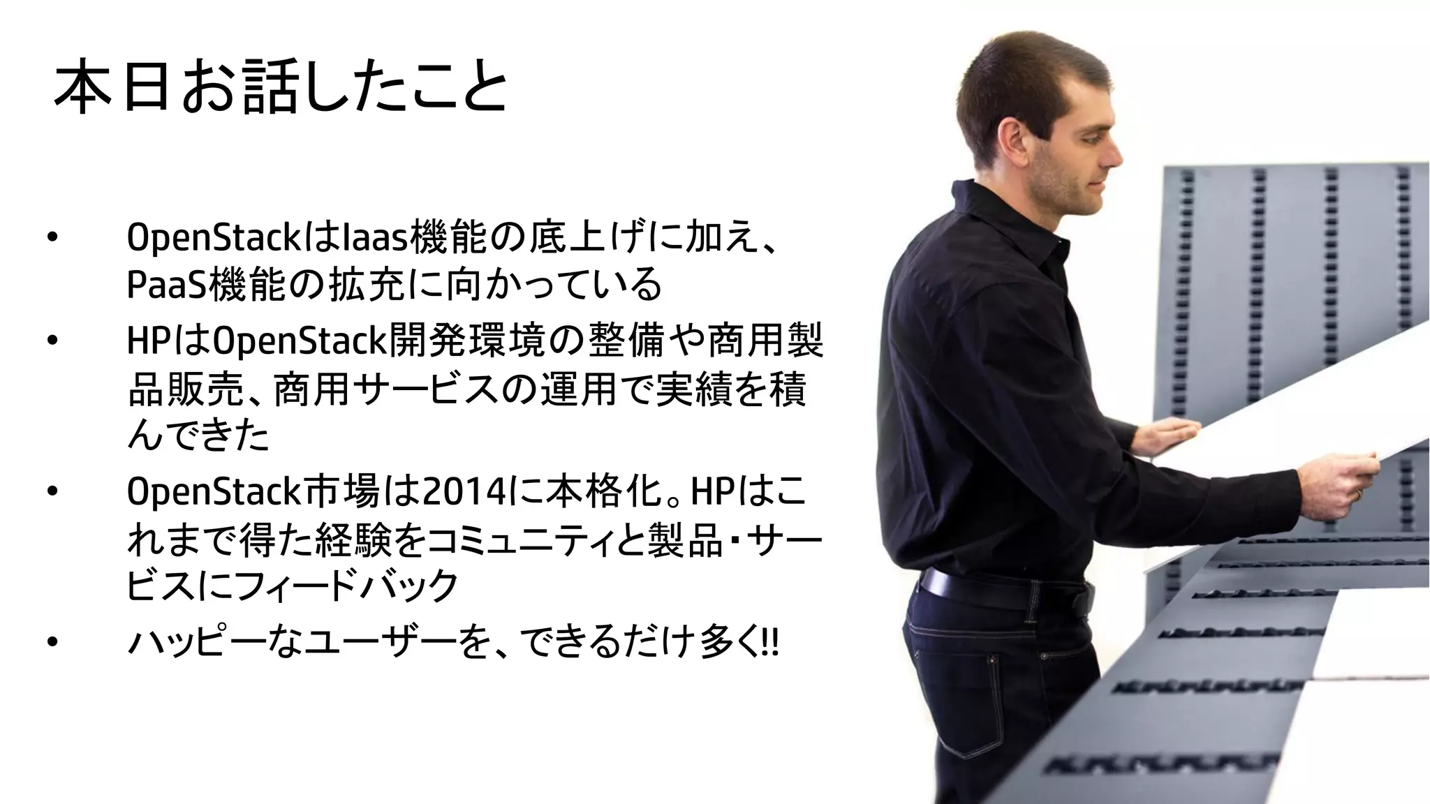 本日お話したこと
•
•

•

•
28

OpenStackはIaas機能の底上げに加え、
PaaS機能の拡充に向かっている
HPはOpenStack開発環境の整備や商用製
品販売、商用サービスの運用で実績を積
んできた
OpenStack市場は2014に本格化。HPはこ
れまで得た経験をコミュニティと製品・サー
ビスにフィードバック
ハッピーなユーザーを、できるだけ多く!!
© Copyright 2012 Hewlett-Packard Development Company, L.P. The information contained herein is subject to change without notice.

 