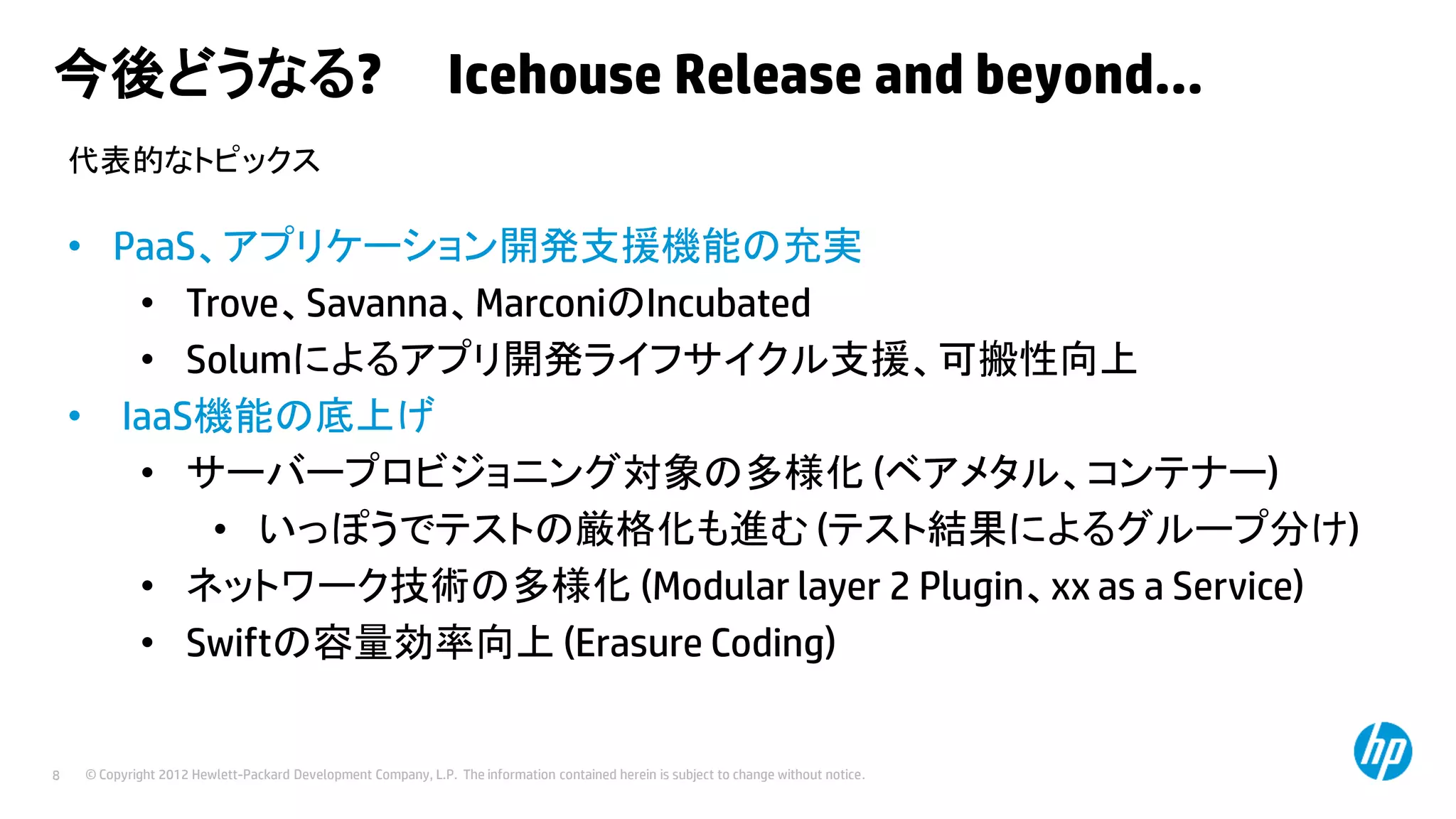 今後どうなる?

Icehouse Release and beyond…

代表的なトピックス

• PaaS、アプリケーション開発支援機能の充実
• Trove、Savanna、MarconiのIncubated
• Solumによるアプリ開発ライフサイクル支援、可搬性向上
• IaaS機能の底上げ
• サーバープロビジョニング対象の多様化 (ベアメタル、コンテナー)
• いっぽうでテストの厳格化も進む (テスト結果によるグループ分け)
• ネットワーク技術の多様化 (Modular layer 2 Plugin、xx as a Service)
• Swiftの容量効率向上 (Erasure Coding)

8

© Copyright 2012 Hewlett-Packard Development Company, L.P. The information contained herein is subject to change without notice.

 