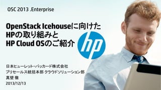 OSC 2013 .Enterprise

OpenStack Icehouseに向けた
HPの取り組みと
HP Cloud OSのご紹介
日本ヒューレット・パッカード株式会社
プリセールス統括本部 クラウドソリューション部
真壁 徹
2013/12/13

© Copyright 2012 Hewlett-Packard Development Company, L.P. The information contained herein is subject to change without notice.

 