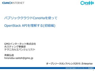 1
パブリッククラウドConoHaを使って
OpenStack APIを理解する(初級編)
GMOインターネット株式会社
ホスティング事業部
テクニカルエバンジェリスト
斉藤弘信
hironobu-saitoh@gmo.jp
オープンソースカンファレンス2015 .Enterprise
 