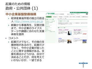 起業のための情報
政府・公共団体 (1)
中小企業基盤整備機構
     経済産業省所管の独立行政法
      人 http://www.smrj.go.jp
     創業から事業再生、災害対策
      まで、中小企業のライフス
      テージや課題に合わせた支援
      体制を提供
   コメント
     起業だけでなく、その後の支
      援体制があるので、起業だけ
      でなく、今中小企業が困った
      ことに関する情報がある。支
      援を得るかどうかは、自分で
      決めることだが、何を考えて
      いかないかが、一望できる
 