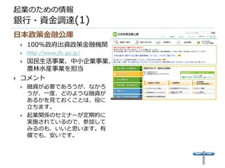起業のための情報
銀行・資金調達(1)
日本政策金融公庫
       100%政府出資政策金融機関
       http://www.jfc.go.jp/
    国民生活事業、中小企業事業、
     農林水産事業を担当
   コメント
       融資が必要であろうが、なかろ
        うが、一度、どのような融資が
        あるかを見ておくことは、役に
        立ちます。
       起業関係のセミナーが定期的に
        実施されているので、参加して
        みるのも、いいと思います。有
        償でも、安いです。
 