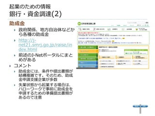 起業のための情報
銀行・資金調達(2)
助成金
     政府関係、地方自治体などか
      ら各種の助成金
     http://j-
      net21.smrj.go.jp/raise/in
      dex.html
     前述のJ-Netポータルにまと
      めがある
   コメント
       助成金には、条件や提出書類が
        結構複雑です。そのため、助成
        金申請支援企業が多数
       失業状態から起業する場合は、
        ハローワークで事前に助成金を
        申請するための準備提出書類が
        あるので注意
 