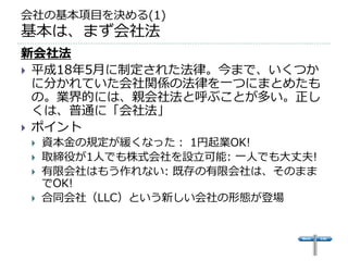 会社の基本項目を決める(1)
基本は、まず会社法
新会社法
 平成18年5月に制定された法律。今まで、いくつか
  に分かれていた会社関係の法律を一つにまとめたも
  の。業界的には、親会社法と呼ぶことが多い。正し
  くは、普通に「会社法」
 ポイント
    資本金の規定が緩くなった： 1円起業OK!
    取締役が1人でも株式会社を設立可能: 一人でも大丈夫!
    有限会社はもう作れない: 既存の有限会社は、そのまま
     でOK!
    合同会社（LLC）という新しい会社の形態が登場
 