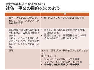 会社の基本項目を決める(3)
社名・事業の目的を決めよう
                           例
• 漢字、ひらがな、カタカナ、 • 例: MKTインターナショナル株式会社
  そして、今は、アルファベッ
  トも使えます。

• 同じ地域で同じ社名の企業は • 意外に、町でよく似た名前を見るのは、
  作れません。法務局で検索で   このためです。
  きます。          • 登記はできても、商標登録されている場
• 社名は、どういう企業にした   合もあるので、注意しましょう。
  いのかということにもつなが
  るので、じっくり考えましょ
  う。
• 目的            法人は、目的がない事業を行うことができま
                せん。
                例:NTTデータ
                • システムインテグレーション事業
                • ネットワークシステムサービス事業
                • その他これらに関する一切の事業
 