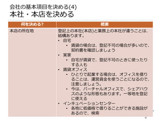 会社の基本項目を決める(4)
本社・本店を決める
  何を決める?              概要
本店の所在地     登記上の本社(本店)と業務上の本社が違うことは、
           結構あります。
           • 自宅
              • 賃貸の場合は、登記不可の場合が多いので、
                契約書を確認しましょう
           • 実家
              • 自宅が賃貸で、登記不可のときに使ったり
                する人も
           • 賃貸オフィス
              • ひとりで起業する場合は、オフィスを借り
                ることは、運営資金を使うことになるので、
                注意しましょう。
              • 今は、バーチャルオフィスで、シェアハウ
                スのような形態もあります。一等地を登記
                に使える
           • インキュベーションセンター
              • 各地に低価格で借りることができる施設が
                あるので、検索
 
