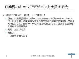 IT業界のキャリアデザインを支援する会

   当会について     略称    アイキャリ
       現在、IT業界(製品ベンダー、システムインテグレーター、ネット
        サービス企業、企業情報システム部門を含む広義のIT業界) で働く
        方々に対して、自分のキャリア(生き方)に対して、さまざまな情報
        を提供する任意団体
       発足 2011年3月
       発起人
         IT業界で働く方々




    2               (c) MKT インターナショナル株式会社
 