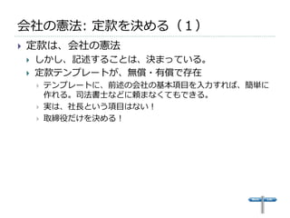 会社の憲法: 定款を決める（１）
   定款は、会社の憲法
       しかし、記述することは、決まっている。
       定款テンプレートが、無償・有償で存在
           テンプレートに、前述の会社の基本項目を入力すれば、簡単に
            作れる。司法書士などに頼まなくてもできる。
           実は、社長という項目はない！
           取締役だけを決める！
 