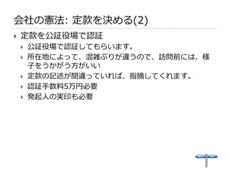 会社の憲法: 定款を決める(2)
   定款を公証役場で認証
       公証役場で認証してもらいます。
       所在地によって、混雑ぶりが違うので、訪問前には、様
        子をうかがう方がいい
       定款の記述が間違っていれば、指摘してくれます。
       認証手数料5万円必要
       発起人の実印も必要
 