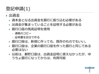 登記申請(1)
   出資金
       資本金となる出資金を銀行に振り込む必要がある
       出資金が集まっていることを証明する必要がある
       銀行口座の残高証明を使用
           通帳のコピー
           証明書を自分で作る
       銀行口座は、新規に作っても、既存のものでもいい。
       銀行口座は、企業の銀行口座を作った銀行と同じである
        必要はない
       以前は、郵貯口座は、出資金証明に使えなかったが、ゆ
        うちょ銀行になってからは、利用可能
 