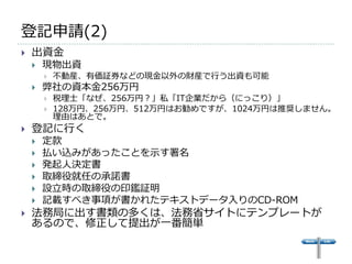 登記申請(2)
   出資金
       現物出資
           不動産、有価証券などの現金以外の財産で行う出資も可能
       弊社の資本金256万円
           税理士「なぜ、256万円？」私「IT企業だから（にっこり）」
           128万円、256万円、512万円はお勧めですが、1024万円は推奨しません。
            理由はあとで。
   登記に行く
       定款
       払い込みがあったことを示す署名
       発起人決定書
       取締役就任の承諾書
       設立時の取締役の印鑑証明
       記載すべき事項が書かれたテキストデータ入りのCD-ROM
   法務局に出す書類の多くは、法務省サイトにテンプレートが
    あるので、修正して提出が一番簡単
 