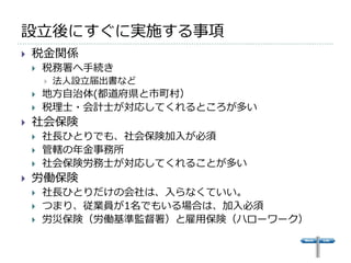 設立後にすぐに実施する事項
   税金関係
       税務署へ手続き
           法人設立届出書など
       地方自治体(都道府県と市町村）
       税理士・会計士が対応してくれるところが多い
   社会保険
       社長ひとりでも、社会保険加入が必須
       管轄の年金事務所
       社会保険労務士が対応してくれることが多い
   労働保険
       社長ひとりだけの会社は、入らなくていい。
       つまり、従業員が1名でもいる場合は、加入必須
       労災保険（労働基準監督署）と雇用保険（ハローワーク）
 