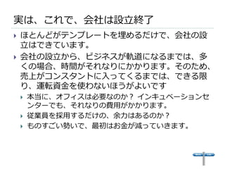 実は、これで、会社は設立終了
   ほとんどがテンプレートを埋めるだけで、会社の設
    立はできています。
   会社の設立から、ビジネスが軌道になるまでは、多
    くの場合、時間がそれなりにかかります。そのため、
    売上がコンスタントに入ってくるまでは、できる限
    り、運転資金を使わないほうがよいです
       本当に、オフィスは必要なのか？ インキュベーションセ
        ンターでも、それなりの費用がかかります。
       従業員を採用するだけの、余力はあるのか？
       ものすごい勢いで、最初はお金が減っていきます。
 
