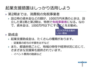 起業支援措置はしっかり活用しよう
   第2期までは、消費税の免税事業者
       設立時の資本金などの額が、1000万円未満のときは、設
        立した第1期と第2期は、特例で免税事業者になる。なの
        で、資本金は、1000万円以下にすることをお勧め。
                             1024万円をお勧め
                             しない理由
   助成金
       起業支援助成金は、たくさんの種類があります。
           従業員の給与の半額を出すなど
       また、都道府県ごとに、地域の特性や経済状況に応じて、
        さまざまな支援策も提供されています。
           イベント費用の融資など
 
