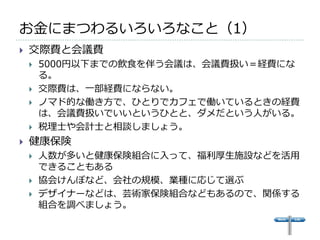 お金にまつわるいろいろなこと（1）
   交際費と会議費
       5000円以下までの飲食を伴う会議は、会議費扱い＝経費にな
        る。
       交際費は、一部経費にならない。
       ノマド的な働き方で、ひとりでカフェで働いているときの経費
        は、会議費扱いでいいというひとと、ダメだという人がいる。
       税理士や会計士と相談しましょう。
   健康保険
       人数が多いと健康保険組合に入って、福利厚生施設などを活用
        できることもある
       協会けんぽなど、会社の規模、業種に応じて選ぶ
       デザイナーなどは、芸術家保険組合などもあるので、関係する
        組合を調べましょう。
 