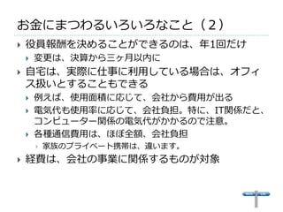 お金にまつわるいろいろなこと（２）
   役員報酬を決めることができるのは、年1回だけ
       変更は、決算から三ヶ月以内に
   自宅は、実際に仕事に利用している場合は、オフィ
    ス扱いとすることもできる
       例えば、使用面積に応じて、会社から費用が出る
       電気代も使用率に応じて、会社負担。特に、IT関係だと、
        コンピューター関係の電気代がかかるので注意。
       各種通信費用は、ほぼ全額、会社負担
           家族のプライベート携帯は、違います。
   経費は、会社の事業に関係するものが対象
 