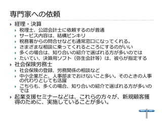 専門家への依頼
   経理・決算
       税理士、公認会計士に依頼するのが普通
       サービス内容は、結構ピンキリ
       税務署からの問合せなども通常窓口になってくれる。
       さまざまな相談に乗ってくれるところにするのがいい
       多くの場合は、知り合いの紹介で選ばれる方が多いのでは
       たいてい、決算用ソフト（弥生会計等）は、彼らが指定する
   社会保険労務士
       社会保険の登録、労務関係の相談など
       中小企業だと、人事部までおけないこと多い。そのときの人事
        の代わりとしても活躍
       こちらも、多くの場合、知り合いの紹介で選ばれる方が多いの
        では
   起業支援セミナーなどは、これらの方々が、新規顧客獲
    得のために、実施していることが多い。
 