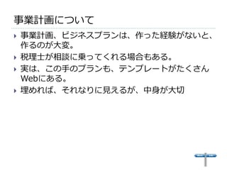 事業計画について
   事業計画、ビジネスプランは、作った経験がないと、
    作るのが大変。
   税理士が相談に乗ってくれる場合もある。
   実は、この手のプランも、テンプレートがたくさん
    Webにある。
   埋めれば、それなりに見えるが、中身が大切
 