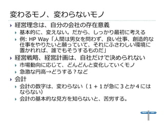 変わるモノ、変わらないモノ
   経営理念は、自分の会社の存在意義
       基本的に、変えない。だから、しっかり最初に考える
       例: HP Way「人間は男女を問わず、良い仕事、創造的な
        仕事をやりたいと願っていて、それにふさわしい環境に
        置かれれば、誰でもそうするものだ」
   経営戦略、経営計画は、自社だけで決められない
       市場動向に応じて、どんどんと変化していくモノ
       急激な円高→どうする？など
   会計
       会計の数字は、変わらない（１＋１が急に３とか４には
        ならない）
       会計の基本的な見方を知らないと、苦労する。
 