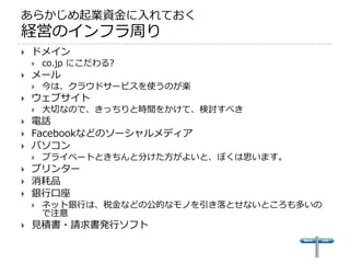 あらかじめ起業資金に入れておく
経営のインフラ周り
   ドメイン
       co.jp にこだわる?
   メール
       今は、クラウドサービスを使うのが楽
   ウェブサイト
       大切なので、きっちりと時間をかけて、検討すべき
   電話
   Facebookなどのソーシャルメディア
   パソコン
       プライベートときちんと分けた方がよいと、ぼくは思います。
   プリンター
   消耗品
   銀行口座
       ネット銀行は、税金などの公的なモノを引き落とせないところも多いの
        で注意
   見積書・請求書発行ソフト
 
